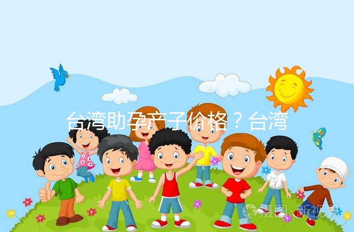 臺灣助孕產(chǎn)子價格？臺灣試管嬰兒能否生孩子？