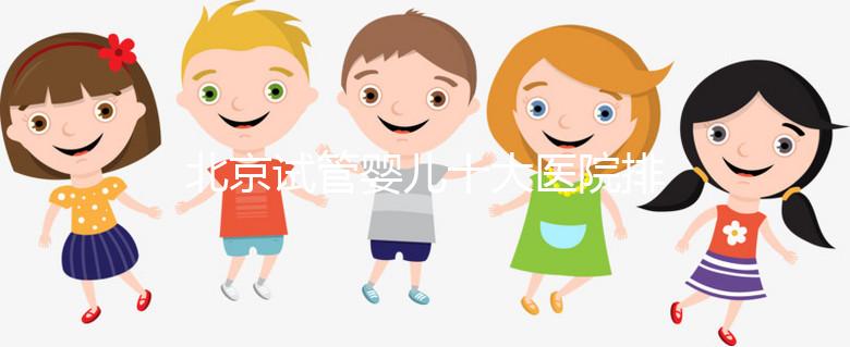 北京試管嬰兒十大醫院排名榜，選擇正規助孕機構靠譜