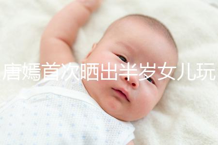 唐嫣首次曬出半歲女兒玩具,顯露出濃濃的母愛