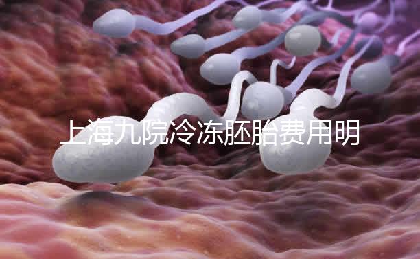 上海九院冷凍胚胎費用明細來了，保管多久、如何續(xù)費都有
