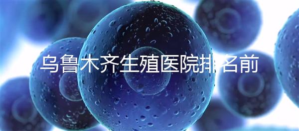 烏魯木齊生殖醫院排名前十，新疆軍區總醫院專家不容錯過