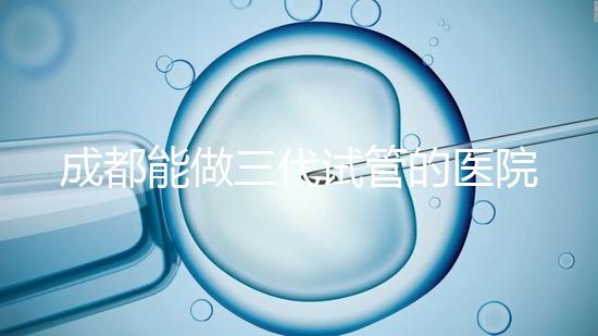 成都能做三代試管的醫(yī)院介紹，哪家技術(shù)更好要知道