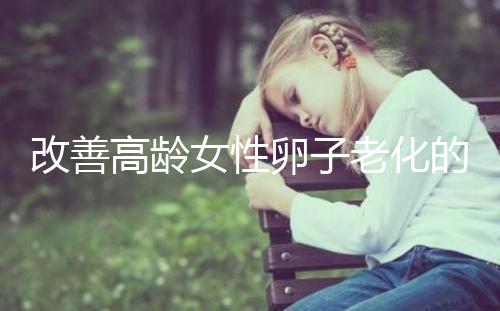改善高齡女性卵子老化的6處生活細(xì)節(jié)，搭配用藥效果更佳