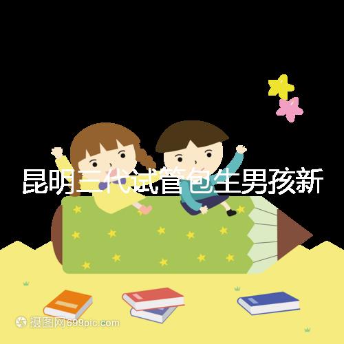 昆明三代試管包生男孩新騙局！別被價格便宜、幾率大迷了眼