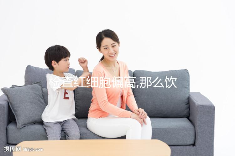 檢查紅細胞偏高,那么飲食應多注意低鹽低脂