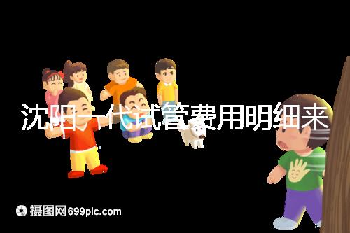 沈陽一代試管費用明細來了！附2024年前三醫院詳情