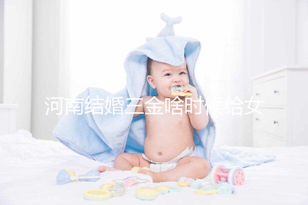 河南結(jié)婚三金啥時(shí)候給女方看地區(qū)，不造洛陽(yáng)咋處理的速覽