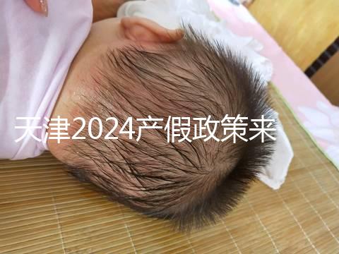 天津2024產假政策來了，剖腹產休158天工資怎么發放看這