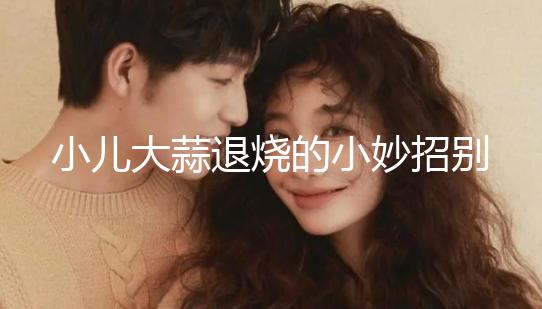 小兒大蒜退燒的小妙招別還不知道，貼腳底、放耳里效果拉滿