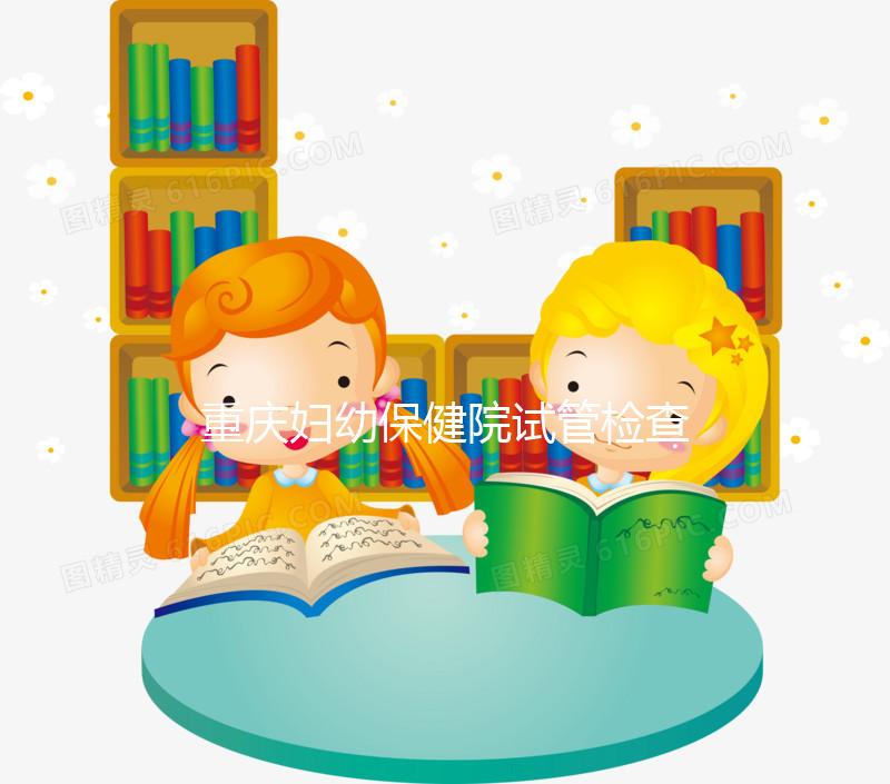 重慶婦幼保健院試管檢查費用多少戳，全套項目做完只要...