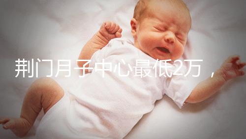 荊門月子中心最低2萬，這三家想省錢的機構不容錯過