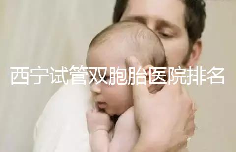 西寧試管雙胞胎醫(yī)院排名前十盤(pán)點(diǎn)，城中哪家最好清清楚楚