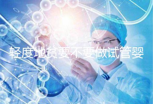 輕度地貧要不要做試管嬰兒？具體要以嚴重程度而定