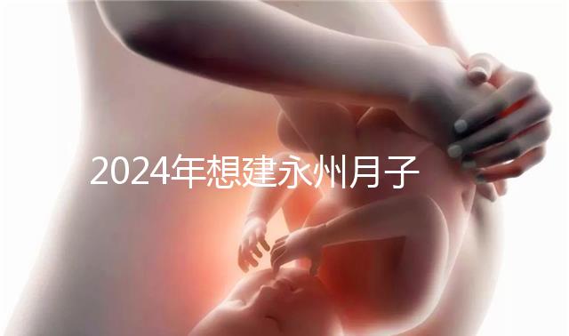2024年想建永州月子中心怎么收費戳？零陵最高不超過10萬