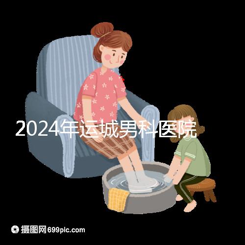 2024年運城男科醫(yī)院排名更新，鹽湖哪個好看？