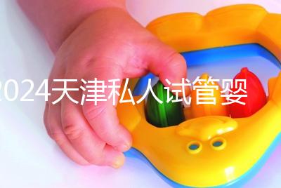 2024天津私人試管嬰兒醫院排名更新，哪個更好？