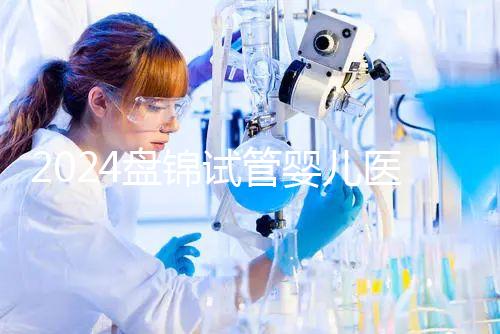 2024盤(pán)錦試管嬰兒醫(yī)院哪家好，助孕成功率排行告知你真相