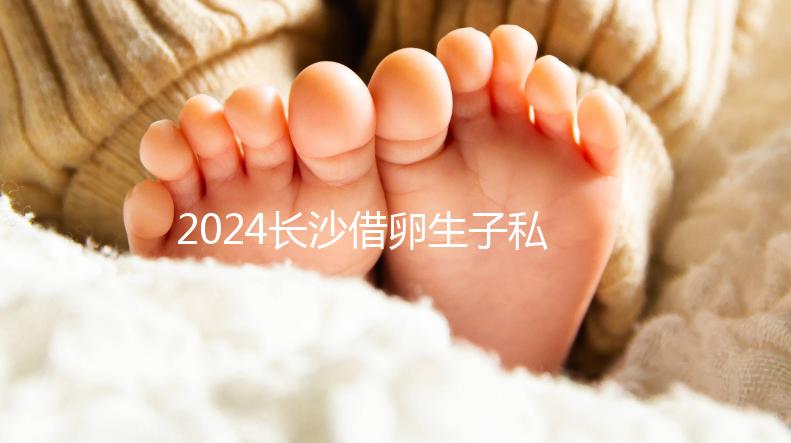2024長沙借卵生子私立醫院公開，滿足條件三代還能選性別